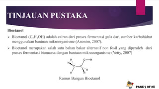 TINJAUAN PUSTAKA
Bioetanol
 Bioetanol (C2H5OH) adalah cairan dari proses fermentasi gula dari sumber karbohidrat
menggunakan bantuan mikroorganisme (Anonim, 2007).
 Bioetanol merupakan salah satu bahan bakar alternatif non fosil yang diperoleh dari
proses fermentasi biomassa dengan bantuan mikrooorganisme (Yetty, 2007)
Rumus Bangun Bioetanol
Page 9 of 28
 