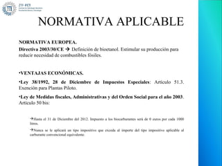 NORMATIVA APLICABLE
NORMATIVA EUROPEA.
Directiva 2003/30/CE  Definición de bioetanol. Estimular su producción para
reducir necesidad de combustibles fósiles.


•VENTAJAS ECONÓMICAS.
•Ley 38/1992, 28 de Diciembre de Impuestos Especiales: Artículo 51.3.
Exención para Plantas Piloto.
•Ley de Medidas fiscales, Administrativas y del Orden Social para el año 2003.
Artículo 50 bis:


     Hasta el 31 de Diciembre del 2012. Impuesto a los biocarburantes será de 0 euros por cada 1000
     litros.
     Nunca se le aplicará un tipo impositivo que exceda al importe del tipo impositivo aplicable al
     carburante convencional equivalente.
 