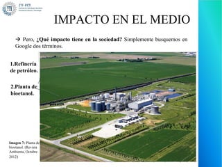 IMPACTO EN EL MEDIO
    Pero, ¿Qué impacto tiene en la sociedad? Simplemente busquemos en
   Google dos términos.


1.Refinería
de petróleo.

2.Planta de
bioetanol.




Imagen 7: Planta de
bioetanol. (Revista
Ambienta, Octubre
2012)
                      Imagen 6: Refinería de petróleo. (procolen, 2012)
 