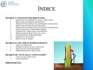 ÍNDICE
BLOQUE I: CONCEPTO DE BIOETANOL.
   1.    IMPORTANCIA ECONÓMICA ETANOL // BIOETANOL.
   2.    BIOETANOL DE PRIMERA GENERACIÓN.
   3.    PRODUCCIÓN DE BIOETANOL DE PRIMERA GENERACIÓN.
   4.    BIOETANOL DE SEGUNDA GENERACIÓN.
   5.    PRODUCCIÓN DE BIOETANOL DE SEGUNDA GENERACIÓN.
   6.    SELECCIONANDO UN MICROORGANISMO.
   7.    COMPARATIVA BIOETANOL VS GASOLINA.
   8.    PRODUCCIÓN DE BIOETANOL (2011-2012).
   9.    OTROS PRODUCTOS BENEFICIOSOS.
   10.   NORMATIVA APLICABLE.
   11.   IMPACTO EN EL MEDIO.

BLOQUE II: SECTOR AUTOMOVILÍSTICO
   1.    ¿QUÉ SE SUMINISTRA?
   2.    MODIFICACIONES EN LOS VEHÍCULOS.
   3.    MODELOS NUEVOS DISPONIBLES.
   4.    DISPONIBILIDAD DEL BIOETANOL.

BLOQUE III: VENTAJAS Y CONCLUSIÓN
   1.    VENTAJAS DEL BIOETANOL.
   2.    CONCLUSIONES.

BIBLIOGRAFÍA.
 