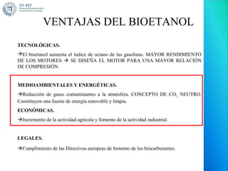 VENTAJAS DEL BIOETANOL
TECNOLÓGICAS.
El bioetanol aumenta el índice de octano de las gasolinas. MAYOR RENDIMIENTO
DE LOS MOTORES  SE DISEÑA EL MOTOR PARA UNA MAYOR RELACIÓN
DE COMPRESIÓN.


MEDIOAMBIENTALES Y ENERGÉTICAS.
Reducción de gases contaminantes a la atmósfera. CONCEPTO DE CO 2 NEUTRO.
Constituyen una fuente de energía renovable y limpia.
ECONÓMICAS.
Incremento de la actividad agrícola y fomento de la actividad industrial.


LEGALES.

Cumplimiento de las Directivas europeas de fomento de los biocarburantes .
 
