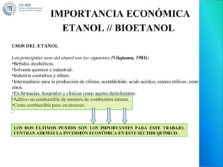 IMPORTANCIA ECONÓMICA
                      ETANOL // BIOETANOL
USOS DEL ETANOL

Los principales usos del etanol son los siguientes (Vilajuana, 1981):
•Bebidas alcohólicas.
•Solvente químico e industrial.
•Industria cosmética y afines.
•Intermediario para la producción de etileno, acetaldehído, acido acético, esteres etílicos, entre
otros.
•En farmacias, hospitales y clínicas como agente desinfectante.
•Aditivo en combustible de motores de combustión interna.
•Como combustible puro en motores.
.


LOS DOS ÚLTIMOS PUNTOS SON LOS IMPORTANTES PARA ESTE TRABAJO.
CENTRAN ADEMÁS LA INVERSIÓN ECONÓMICA EN ESTE SECTOR QUÍMICO.
 