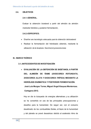 Obtención de Bioetanol a partir del almidón de maíz 
2.4. OBJETIVOS 
10 
2.4.1.-GENERAL. 
Evaluar la obtención bioetanol a partir del almidón de almidón 
mediante hidrolisis y posterior fermentación. 
2.4.2.-ESPECIFICO. 
 Diseñar una tecnología adecuada para la obtención debioetanol 
 Realizar la fermentación del hidrolizado obtenido, mediante la 
utilización de la levadura Saccharomycescerevisiae 
III.- MARCO TEÓRICO 
3.1.-ANTECEDENTES DE INVESTIGACIÓN 
 EVALUACIÓN DE LA OBTENCIÓN DE BIOETANOL A PARTIR 
DEL ALMIDÓN DE ÑAME (DIOSCOREA ROTUNDATA, 
DIOSCOREA ALATA Y DIOSCOREA TRÍFIDA) MEDIANTE LA 
HIDRÓLISIS ENZIMÁTICA Y POSTERIOR FERMENTACIÓN. 
José Luis Murgas Torres, Miguel Ángel Vásquez Monterrosa. 
Cartagena 2012. 
Hoy en día la búsqueda de energías alternativas y su utilización 
se ha convertido en una de las principales preocupaciones y 
desafíos para la humanidad. De seguir así, con el consumo 
desaforado de los combustibles fósiles, el futuro de la humanidad 
y del planeta se prevé desastroso debido al acelerado ritmo de 
 