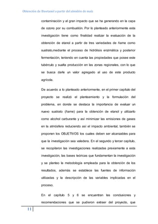 Obtención de Bioetanol a partir del almidón de maíz 
11 
contaminación y al gran impacto que se ha generando en la capa 
de ozono por su combustión. Por lo planteado anteriormente esta 
investigación tiene como finalidad realizar la evaluación de la 
obtención de etanol a partir de tres variedades de ñame como 
sustrato,mediante el proceso de hidrólisis enzimática y posterior 
fermentación, teniendo en cuenta las propiedades que posee este 
tubérculo y sualta producción en las zonas regionales, con lo que 
se busca darle un valor agregado al uso de este producto 
agrícola. 
De acuerdo a lo planteado anteriormente, en el primer capítulo del 
proyecto se realizó el planteamiento y la formulación del 
problema, en donde se destaca la importancia de evaluar un 
nuevo sustrato (ñame) para la obtención de etanol y utilizarlo 
como alcohol carburante y así minimizar las emisiones de gases 
en la atmósfera reduciendo así el impacto ambiental, también se 
proponen los OBJETIVOS los cuales deben ser alcanzables para 
que la investigación sea valedera. En el segundo y tercer capítulo, 
se recopilaron las investigaciones realizadas previamente a esta 
investigación, las bases teóricas que fundamentan la investigación 
y se planteo la metodología empleada para la obtención de los 
resultados, además se establece las fuentes de información 
utilizadas y la descripción de las variables implicadas en el 
proceso. 
En el capítulo 5 y 6 se encuentran las conclusiones y 
recomendaciones que se pudieron extraer del proyecto, que 
 