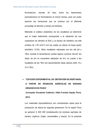 Obtención de Bioetanol a partir del almidón de maíz 
13 
fermentación, durante 34 días; todos los tratamientos 
permanecieron en fermentación el mismo tiempo, para así poder 
apreciar las variaciones que se produce por el diferente 
porcentaje de almidón y tiempo de hidrólisis. 
Mediante el análisis estadístico de los resultados se determinó 
que el mejor tratamiento corresponde a la utilización de una 
suspensión de almidón al 25% y un tiempo de hidrólisis con alfa 
amilasa de 1.5h (a1b1) con los cuales se obtuvo el mayor grado 
alcohólico 12.5%. Otros resultados relevantes son los del pH y 
°Brix; durante la fermentación existen ligeros cambios del pH, los 
datos de pH se encuentran alrededor de 6.5, en cuanto a los 
resultados de los °Brix van descendiendo hasta valores entre 14 y 
21.5 °Brix. 
 “ESTUDIO EXPERIMENTAL DE OBTENCIÓN DE BIOETANOL 
A PARTIR DE RESIDUOS AGRÍCOLAS DE BANANO 
ORGÁNICO EN PIURA” 
Junneyder Escalante Calderón, Hilda Fuentes Aquije. Piura, 
2013. 
Los materiales lignocelulósicos son considerados aptos para la 
producción de etanol de segunda generación. En la región Piura 
se generan 5 400 000 toneladas/año de residuos agrícolas de 
banano orgánico (hojas, pseudotallos y raquis). En la presente 
 