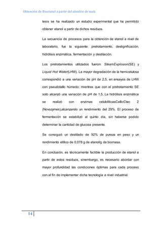 Obtención de Bioetanol a partir del almidón de maíz 
14 
tesis se ha realizado un estudio experimental que ha permitido 
obtener etanol a partir de dichos residuos. 
La secuencia de procesos para la obtención de etanol a nivel de 
laboratorio, fue la siguiente: pretratamiento, deslignificación, 
hidrólisis enzimática, fermentación y destilación. 
Los pretratamientos utilizados fueron: SteamExplosion(SE) y 
Liquid Hot Water(LHW). La mayor degradación de la hemicelulosa 
correspondió a una variación de pH de 2,5, en ensayos de LHW 
con pseudotallo húmedo; mientras que con el pretratamiento SE 
solo alcanzó una variación de pH de 1,5. La hidrólisis enzimática 
se realizó con enzimas celulolíticasCellicCtec 2 
(Novozymes),alcanzando un rendimiento del 29%. El proceso de 
fermentación se estabilizó al quinto día, sin haberse podido 
determinar la cantidad de glucosa presente. 
Se consiguió un destilado de 92% de pureza en peso y un 
rendimiento etílico de 0,078 g de etanol/g de biomasa. 
En conclusión, es técnicamente factible la producción de etanol a 
partir de estos residuos, sinembargo, es necesario abordar con 
mayor profundidad las condiciones óptimas para cada proceso 
con el fin de implementar dicha tecnología a nivel industrial. 
 