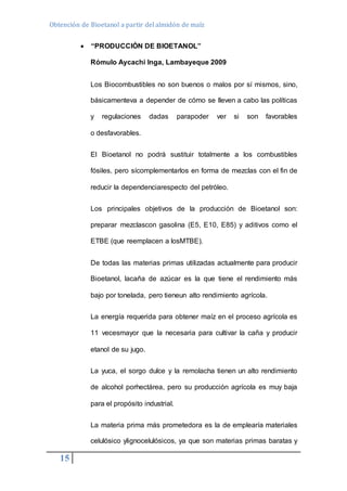 Obtención de Bioetanol a partir del almidón de maíz 
15 
 “PRODUCCIÓN DE BIOETANOL” 
Rómulo Aycachi Inga, Lambayeque 2009 
Los Biocombustibles no son buenos o malos por sí mismos, sino, 
básicamenteva a depender de cómo se lleven a cabo las políticas 
y regulaciones dadas parapoder ver si son favorables 
o desfavorables. 
El Bioetanol no podrá sustituir totalmente a los combustibles 
fósiles, pero sícomplementarlos en forma de mezclas con el fin de 
reducir la dependenciarespecto del petróleo. 
Los principales objetivos de la producción de Bioetanol son: 
preparar mezclascon gasolina (E5, E10, E85) y aditivos como el 
ETBE (que reemplacen a losMTBE). 
De todas las materias primas utilizadas actualmente para producir 
Bioetanol, lacaña de azúcar es la que tiene el rendimiento más 
bajo por tonelada, pero tieneun alto rendimiento agrícola. 
La energía requerida para obtener maíz en el proceso agrícola es 
11 vecesmayor que la necesaria para cultivar la caña y producir 
etanol de su jugo. 
La yuca, el sorgo dulce y la remolacha tienen un alto rendimiento 
de alcohol porhectárea, pero su producción agrícola es muy baja 
para el propósito industrial. 
La materia prima más prometedora es la de emplearía materiales 
celulósico ylignocelulósicos, ya que son materias primas baratas y 
 