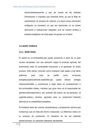 Obtención de Bioetanol a partir del almidón de maíz 
17 
decisionestransparente y que de cuenta de las distintas 
dimensiones e impactos que tieneeste tema, ya que la falta de 
coordinación, la escasez de criterios y el apuro porsu promoción 
configuran un escenario en que las decisiones no se toman 
deacuerdo a evaluaciones integrales, sino de manera errática y 
basada enobjetivos de corto plazo sin pensar en el futuro. 
3.2.-BASE TEÓRICA 
3.2.1.- BIOETANOL 
El etanol es un combustible que puede producirse a partir de un gran 
número de plantas, con una variación, según el producto agrícola, del 
rendimiento entre el combustible consumido y el generado en dicho 
proceso. Este etanol, conocido como bioetanol, está sujeto a una fuerte 
polémica: para unos se perfila como un recurso 
energéticopotencialmente sostenible que puede ofrecer ventajas 
medioambientales y económicas a largo plazo en contraposición a 
los combustibles fósiles, mientras que para otros es el responsable de 
grandes deforestaciones y del aumento del precio de los alimentos, al 
suplantar selvas y terrenos agrícolas para su producción,1 dudando 
además de su rentabilidad energética. 
El bioetanol tiene las mismas características y composición química que 
el etanol ya que se trata del mismo compuesto. La diferencia radica en 
su proceso de producción. El bioetanol ha de ser obtenido 
desde biomasa, no pudiendo obtenerse del petróleo. 
 
