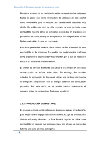 Obtención de Bioetanol a partir del almidón de maíz 
18 
Debido al aumento de las medidas tomadas para controlar las emisiones 
totales de gases con efecto invernadero, la utilización de este alcohol 
como combustible para el trasporte por carretera está creciendo muy 
rápido. Un análisis del ciclo de vida completo de este producto como 
combustible muestra como las emisiones generadas en el proceso de 
producción del combustible y las de operación son compensadas por las 
fijadas en el cultivo durante su crecimiento. 
Aún están pendientes estudios claros acerca de las emisiones de este 
combustible en la operación. Es posible que contaminantes orgánicos 
como el benceno o algunos aldehidos aumenten, por lo que es necesario 
estudiar su impacto en la salud humana. 
El etanol se obtiene fácilmente del azúcar o del almidón en cosechas 
de maíz y caña de azúcar, entre otros. Sin embargo, los actuales 
métodos de producción de bio-etanol utilizan una cantidad significativa 
de energía en comparación con la energía obtenida del combustible 
producido. Por esta razón, no es posible sustituir enteramente el 
consumo actual de combustibles fósiles por bio-etanol. 
3.2.2.- PRODUCCIÓN DE BIOETANOL 
El proceso se inicia con la molienda de la caña de azúcar en un trapiche, 
para luego separar el jugo azucarado de la fibra. El jugo se procesa para 
obtener azúcares y alcoholes. La fibra, llamada bagazo, se utiliza como 
combustible en calderas que producen vapor con el que se mueven las 
turbinas y la usina eléctrica del ingenio. 
 