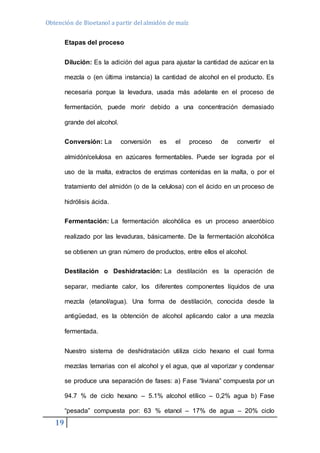 Obtención de Bioetanol a partir del almidón de maíz 
19 
Etapas del proceso 
Dilución: Es la adición del agua para ajustar la cantidad de azúcar en la 
mezcla o (en última instancia) la cantidad de alcohol en el producto. Es 
necesaria porque la levadura, usada más adelante en el proceso de 
fermentación, puede morir debido a una concentración demasiado 
grande del alcohol. 
Conversión: La conversión es el proceso de convertir el 
almidón/celulosa en azúcares fermentables. Puede ser lograda por el 
uso de la malta, extractos de enzimas contenidas en la malta, o por el 
tratamiento del almidón (o de la celulosa) con el ácido en un proceso de 
hidrólisis ácida. 
Fermentación: La fermentación alcohólica es un proceso anaeróbico 
realizado por las levaduras, básicamente. De la fermentación alcohólica 
se obtienen un gran número de productos, entre ellos el alcohol. 
Destilación o Deshidratación: La destilación es la operación de 
separar, mediante calor, los diferentes componentes líquidos de una 
mezcla (etanol/agua). Una forma de destilación, conocida desde la 
antigüedad, es la obtención de alcohol aplicando calor a una mezcla 
fermentada. 
Nuestro sistema de deshidratación utiliza ciclo hexano el cual forma 
mezclas ternarias con el alcohol y el agua, que al vaporizar y condensar 
se produce una separación de fases: a) Fase “liviana” compuesta por un 
94.7 % de ciclo hexano – 5.1% alcohol etílico – 0,2% agua b) Fase 
“pesada” compuesta por: 63 % etanol – 17% de agua – 20% ciclo 
 