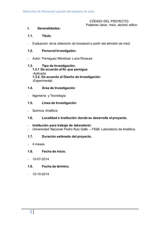 Obtención de Bioetanol a partir del almidón de maíz 
2 
CÓDIGO DEL PROYECTO: 
Palabras clave: maíz, alcohol etílico 
I. Generalidades: 
1.1. Título. 
- Evaluación de la obtención de bioetanol a partir del almidón de maíz 
1.2. Personal Investigador. 
- Autor: Parraguez Mendoza Lucia Rosaura 
1.3. Tipo de Investigación. 
1.3.1 De acuerdo al fin que persigue 
-Aplicada 
1.3.2. De acuerdo al Diseño de Investigación 
-Experimental. 
1.4. Área de Investigación 
- Ingeniería y Tecnología 
1.5. Línea de Investigación 
- Química Analítica 
1.6. Localidad e Institución donde se desarrolla el proyecto. 
- Institución para trabajo de laboratorio: 
- Universidad Nacional Pedro Ruiz Gallo – FIQIA Laboratorio de Analítica. 
1.7. Duración estimada del proyecto. 
- 4 meses 
1.8. Fecha de inicio. 
- 10-07-2014 
1.9. Fecha de término. 
- 10-10-2014 
 