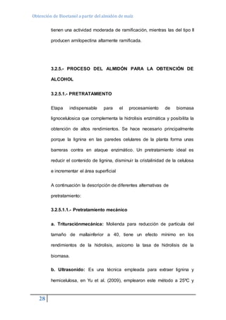 Obtención de Bioetanol a partir del almidón de maíz 
28 
tienen una actividad moderada de ramificación, mientras las del tipo II 
producen amilopectina altamente ramificada. 
3.2.5.- PROCESO DEL ALMIDÓN PARA LA OBTENCIÓN DE 
ALCOHOL 
3.2.5.1.- PRETRATAMIENTO 
Etapa indispensable para el procesamiento de biomasa 
lignocelulosica que complementa la hidrolisis enzimática y posibilita la 
obtención de altos rendimientos. Se hace necesario principalmente 
porque la lignina en las paredes celulares de la planta forma unas 
barreras contra en ataque enzimático. Un pretratamiento ideal es 
reducir el contenido de lignina, disminuir la cristalinidad de la celulosa 
e incrementar el área superficial 
A continuación la descripción de diferentes alternativas de 
pretratamiento: 
3.2.5.1.1.- Pretratamiento mecánico 
a. Trituraciónmecánica: Molienda para reducción de partícula del 
tamaño de mallainferior a 40, tiene un efecto mínimo en los 
rendimientos de la hidrolisis, asícomo la tasa de hidrolisis de la 
biomasa. 
b. Ultrasonido: Es una técnica empleada para extraer lignina y 
hemicelulosa, en Yu et al. (2009), emplearon este método a 25ºC y 
 