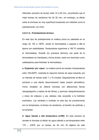 Obtención de Bioetanol a partir del almidón de maíz 
29 
diferentes períodos de tiempo entre 10 a 60 min., encontrando que el 
mejor tiempo de residencia fue de 30 min.; sin embargo, su efecto 
sobre la biomasa es muy superficial comparado con métodos como el 
pretratamiento con H2O2. 
3.2.5.1.2.- Pretratamiento térmico. 
En este tipo de pretratamiento la materia prima es calentada en un 
rango de 150 a 180ºC, donde la hemicelulosa y seguida a ella la 
lignina son solubilizadas. Temperaturas superiores a 180 ºC solubiliza 
la hemicelulosa. Durante los procesos térmicos una parte de la 
hemicelulosa es hidrolizada y forma ácidos, estos son asumidos como 
catalizadores para hidrolizar la hemicelulosa. 
a. Explosión por vapor: La materia prima se somete a temperaturas 
entre 160-260ºC, mediante la inyección directa de vapor saturado, por 
un intervalo de tiempo entre 1 y 10 minutos. Seguidamente se lleva el 
producto a una rápida descompresión hasta presión atmosférica. 
Como resultado se obtiene biomasa con alteraciones físicas 
(desagregación y ruptura de las fibras), y químicas (despolimerización 
y rotura de enlaces) y una celulosa más accesible a la hidrólisis 
enzimática. Las variables a controlar en este tipo de procedimiento 
son la temperatura, el tiempo de residencia, el tamaño de partícula, y 
la humedad. 
b. Agua líquida a alta temperatura (LHW): En este proceso se 
somete la biomasa al efecto de agua caliente a una temperatura entre 
170 – 230ºC por un tiempo de 46 min. El objetivo de este 
 