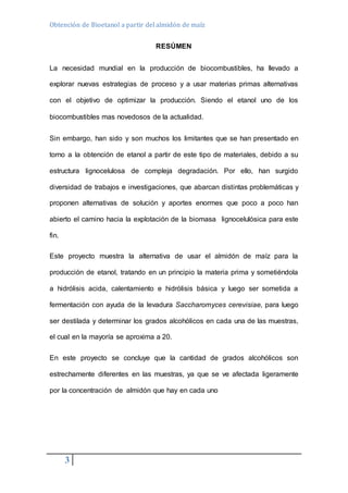 Obtención de Bioetanol a partir del almidón de maíz 
3 
RESÚMEN 
La necesidad mundial en la producción de biocombustibles, ha llevado a 
explorar nuevas estrategias de proceso y a usar materias primas alternativas 
con el objetivo de optimizar la producción. Siendo el etanol uno de los 
biocombustibles mas novedosos de la actualidad. 
Sin embargo, han sido y son muchos los limitantes que se han presentado en 
torno a la obtención de etanol a partir de este tipo de materiales, debido a su 
estructura lignocelulosa de compleja degradación. Por ello, han surgido 
diversidad de trabajos e investigaciones, que abarcan distintas problemáticas y 
proponen alternativas de solución y aportes enormes que poco a poco han 
abierto el camino hacia la explotación de la biomasa lignocelulósica para este 
fin. 
Este proyecto muestra la alternativa de usar el almidón de maíz para la 
producción de etanol, tratando en un principio la materia prima y sometiéndola 
a hidrólisis acida, calentamiento e hidrólisis básica y luego ser sometida a 
fermentación con ayuda de la levadura Saccharomyces cerevisiae, para luego 
ser destilada y determinar los grados alcohólicos en cada una de las muestras, 
el cual en la mayoría se aproxima a 20. 
En este proyecto se concluye que la cantidad de grados alcohólicos son 
estrechamente diferentes en las muestras, ya que se ve afectada ligeramente 
por la concentración de almidón que hay en cada uno 
 
