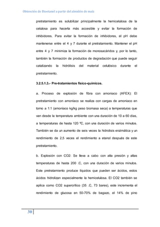 Obtención de Bioetanol a partir del almidón de maíz 
30 
pretratamiento es solubilizar principalmente la hemicelulosa de la 
celulosa para hacerla más accesible y evitar la formación de 
inhibidores. Para evitar la formación de inhibidores, el pH debe 
mantenerse entre el 4 y 7 durante el pretratamiento. Mantener el pH 
entre 4 y 7 minimiza la formación de monosacáridos y, por lo tanto, 
también la formación de productos de degradación que puede seguir 
catalizando la hidrólisis del material celulósico durante el 
pretratamiento. 
3.2.5.1.3.- Pre-tratamientos físico-químicos. 
a. Proceso de explosión de fibra con amoniaco (AFEX): El 
pretratamiento con amoníaco se realiza con cargas de amoniaco en 
torno a 1:1 (amoníaco kg/kg peso biomasa seca) a temperaturas que 
van desde la temperatura ambiente con una duración de 10 a 60 días, 
a temperaturas de hasta 120 ºC, con una duración de varios minutos. 
También se da un aumento de seis veces la hidrolisis enzimática y un 
rendimiento de 2,5 veces el rendimiento a etanol después de este 
pretratamiento. 
b. Explosión con CO2: Se lleva a cabo con alta presión y altas 
temperaturas de hasta 200 .C, con una duración de varios minutos. 
Este pretratamiento produce líquidos que pueden ser ácidos, estos 
ácidos hidrolizan especialmente la hemicelulosa. El CO2 también se 
aplica como CO2 supercrítico (35 .C, 73 bares), este incrementa el 
rendimiento de glucosa en 50-70% de bagazo, el 14% de pino 
 