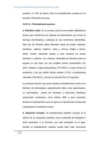 Obtención de Bioetanol a partir del almidón de maíz 
31 
amarillo y el 70% de álamo. Esto es probablemente causado por el 
aumento del tamaño de poros. 
3.2.5.1.4.- Pretratamiento químico. 
a. Hidrolisis acida: Es un proceso químico que emplea catalizadores 
ácidos para transformar las cadenas de polisacáridos que forman la 
biomasa (hemicelulosa y celulosa) en sus monómeros elementales. 
Este tipo de hidrolisis utiliza diferentes clases de ácidos: sulfuroso, 
clorhídrico, sulfúrico, fosfórico, nítrico y fórmico (Galbe y Zacchi, 
2002). Siendo solamente usados a nivel industrial los ácidos 
clorhídrico y sulfúrico. Los métodos industriales de hidrolisis acida se 
agrupan en dos tipos: los que emplean ácidos concentrados (10- 
30%), trabajan a bajas temperaturas (170-190.C) y mayor tiempo de 
residencia; y los que utilizan ácidos diluidos (1-5%), a temperaturas 
más altas (160-240.C), y tiempo de reacción de 6-12 segundos. 
La principal reacción que ocurre durante el pretratamiento acido es la 
hidrolisis de hemicelulosa, especialmente xilano como glucomanano. 
La hemicelulosa puede ser sometida a reacciones hidrolíticas 
produciendo monómeros, como furfural, HMF y otros productos. 
Durante el pretratamiento acido la lignina es rápidamente condensada 
y precipitada en ambientes ácidos. 
b. Oxidación húmeda: Un pretratamiento oxidativo consiste en la 
adición de un compuesto oxidante, como el peróxido de hidrogeno o 
ácido peracetico a la biomasa, que está sumergida en el agua. 
Durante el pretratamiento oxidativo puede tener lugar reacciones 
 