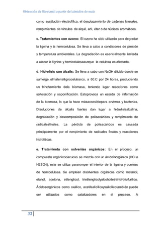 Obtención de Bioetanol a partir del almidón de maíz 
32 
como sustitución electrofilica, el desplazamiento de cadenas laterales, 
rompimientos de vínculos de alquil, aril, éter o de núcleos aromáticos. 
c. Tratamientos con ozono: El ozono ha sido utilizado para degradar 
la lignina y la hemicelulosa. Se lleva a cabo a condiciones de presión 
y temperatura ambientales. La degradación es esencialmente limitada 
a atacar la lignina y hemicelulosaaunque la celulosa es afectada. 
d. Hidrolisis con álcalis: Se lleva a cabo con NaOH diluido donde se 
sumerge elmateriallignocelulosico, a 60.C por 24 horas, produciendo 
un hinchamiento dela biomasa, teniendo lugar reacciones como 
solvatación y saponificación. Estoprovoca un estado de inflamación 
de la biomasa, lo que la hace másaccesiblepara enzimas y bacterias. 
Disoluciones de álcalis fuertes dan lugar a hidrolisisalcalina, 
degradación y descomposición de polisacáridos y rompimiento de 
radicalesfinales. La pérdida de polisacáridos es causada 
principalmente por el rompimiento de radicales finales y reacciones 
hidrolíticas. 
e. Tratamiento con solventes orgánicos: En el proceso, un 
compuesto orgánicooacuoso se mezcla con un ácidoinorgánico (HCl o 
H2SO4), este se utiliza pararomper el interior de la lignina y puentes 
de hemicelulosa. Se emplean disolventes orgánicos como metanol, 
etanol, acetona, etilenglicol, trietilenglicolyalcoholtetrahidrofurfurilico. 
Ácidosorgánicos como oxálico, acetilsalicílicoysalicílicotambién puede 
ser utilizados como catalizadores en el proceso. A 
 
