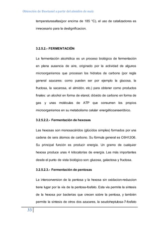 Obtención de Bioetanol a partir del almidón de maíz 
33 
temperaturasaltas(por encima de 185 °C), el uso de catalizadores es 
innecesario para la deslignificacion. 
3.2.5.2.- FERMENTACIÓN 
La fermentación alcohólica es un proceso biológico de fermentación 
en plena ausencia de aire, originado por la actividad de algunos 
microorganismos que procesan los hidratos de carbono (por regla 
general azucares: como pueden ser por ejemplo la glucosa, la 
fructosa, la sacarosa, el almidón, etc.) para obtener como productos 
finales: un alcohol en forma de etanol, dióxido de carbono en forma de 
gas y unas moléculas de ATP que consumen los propios 
microorganismos en su metabolismo celular energéticoanaeróbico. 
3.2.5.2.2.- Fermentación de hexosas 
Las hexosas son monosacáridos (glúcidos simples) formados por una 
cadena de seis átomos de carbono. Su fórmula general es C6H12O6. 
Su principal función es producir energía. Un gramo de cualquier 
hexosa produce unas 4 kilocalorías de energía. Las más importantes 
desde el punto de vista biológico son: glucosa, galactosa y fructosa. 
3.2.5.2.3.- Fermentación de pentosas 
La interconversion de la pentosa y la hexosa sin oxidacion-reduccion 
tiene lugar por la vía de la pentosa-fosfato. Esta vía permite la síntesis 
de la hexosa por bacterias que crecen sobre la pentosa, y también 
permite la síntesis de otros dos azucares, la seudoheptulosa-7-fosfato 
 