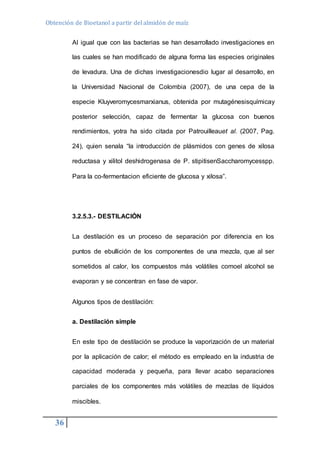 Obtención de Bioetanol a partir del almidón de maíz 
36 
Al igual que con las bacterias se han desarrollado investigaciones en 
las cuales se han modificado de alguna forma las especies originales 
de levadura. Una de dichas investigacionesdio lugar al desarrollo, en 
la Universidad Nacional de Colombia (2007), de una cepa de la 
especie Kluyveromycesmarxianus, obtenida por mutagénesisquímicay 
posterior selección, capaz de fermentar la glucosa con buenos 
rendimientos, yotra ha sido citada por Patrouilleauet al. (2007, Pag. 
24), quien senala “la introducción de plásmidos con genes de xilosa 
reductasa y xilitol deshidrogenasa de P. stipitisenSaccharomycesspp. 
Para la co-fermentacion eficiente de glucosa y xilosa”. 
3.2.5.3.- DESTILACIÓN 
La destilación es un proceso de separación por diferencia en los 
puntos de ebullición de los componentes de una mezcla, que al ser 
sometidos al calor, los compuestos más volátiles comoel alcohol se 
evaporan y se concentran en fase de vapor. 
Algunos tipos de destilación: 
a. Destilación simple 
En este tipo de destilación se produce la vaporización de un material 
por la aplicación de calor; el método es empleado en la industria de 
capacidad moderada y pequeña, para llevar acabo separaciones 
parciales de los componentes más volátiles de mezclas de líquidos 
miscibles. 
 