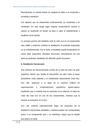 Obtención de Bioetanol a partir del almidón de maíz 
37 
Normalmente, la mezcla líquida es cargada en lotes a un recipiente y 
sometida a ebullición. 
Los vapores que se desprenden continuamente, se condensan y se 
recolectan sin que tenga lugar ninguna condensación parcial ni 
retorno al recipiente en donde se lleva a cabo el calentamiento y 
ebullición de la mezcla. 
La primera porción del destilado será la más rica en el componente 
más volátil y conforme continúa la destilación, el producto evaporado 
se va empobreciendo. Por lo tanto, el destilado puede recolectarse en 
varios lotes separados, llamados fracciones, obteniéndose así una 
serie de productos destilados de diferente grado de pureza 
b. Destilación fraccionada 
Una columna de fraccionamiento consta de un tubo de vidrio de gran 
superficie interna que facilita el intercambio de calor entre el vapor 
ascendente (más caliente) y el condensado descendente (más frío). 
Con ello, aparecen a lo largo de la columna multitud de 
vaporizaciones y condensaciones (equilibrios líquido-vapor), 
resultando que, a medida que se asciende en la columna, el vapor es 
cada vez más rico en uno de los componentes, mientras que el 
residuo se enriquece en el otro. 
Con una columna suficientemente larga, los productos de la 
destilación fraccionada (destilado y residuo) pueden ser componentes 
puros o un componente puro y un azeótropo, según que la mezcla 
sea ideal o no ideal 
 