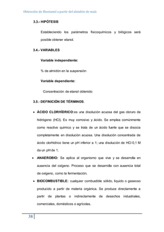 Obtención de Bioetanol a partir del almidón de maíz 
38 
3.3.- HIPÓTESIS 
Estableciendo los parámetros fisicoquímicos y bilógicos será 
posible obtener etanol. 
3.4.- VARIABLES 
Variable independiente: 
% de almidón en la suspensión 
Variable dependiente: 
Concentración de etanol obtenido 
3.5.- DEFINICIÓN DE TÉRMINOS. 
 ÁCIDO CLORHÍDRICO:es una disolución acuosa del gas cloruro de 
hidrógeno (HCl). Es muy corrosivo y ácido. Se emplea comúnmente 
como reactivo químico y se trata de un ácido fuerte que se disocia 
completamente en disolución acuosa. Una disolución concentrada de 
ácido clorhídrico tiene un pH inferior a 1; una disolución de HCl 0,1 M 
da un pH de 1. 
 ANAEROBIO: Se aplica al organismo que vive y se desarrolla en 
ausencia del oxígeno. Proceso que se desarrolla con ausencia total 
de oxígeno, como la fermentación. 
 BIOCOMBUSTIBLE: cualquier combustible sólido, liquido o gaseoso 
producido a partir de materia orgánica. Se produce directamente a 
partir de plantas o indirectamente de desechos industriales, 
comerciales, domésticos o agrícolas. 
 