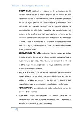 Obtención de Bioetanol a partir del almidón de maíz 
39 
 BIOETANOL:El bioetanol se produce por la fermentación de los 
azúcares contenidos en la materia orgánica de las plantas. En este 
proceso se obtiene el alcohol hidratado, con un contenido aproximado 
del 5% de agua, que tras ser deshidratado se puede utilizar como 
combustible. El bioetanol mezclado con la gasolina produce un 
biocombustible de alto poder energético con características muy 
similares a la gasolina pero con una importante reducción de las 
emisiones contaminantes en los motores tradicionales de combustión. 
El etanol se usa en mezclas con la gasolina en concentraciones del 5 
o el 10%, E5 y E10 respectivamente, que no requieren modificaciones 
en los motores actuales. 
 COMBUSTIBLES FOSILES: sustancias ricas en energía que se han 
formado a partir de plantas y microorganismo enterrados durante 
mucho tiempo, los combustibles fósiles, que incluyen el petróleo, el 
carbón y el gas natural, proporcionan la mayor parte de la energía que 
mueven a la sociedad moderna. 
 DESTILACIÓN: método de separación de mezclas que se basa en el 
aprovechamiento de las diferencias de composición de las mezclas 
liquidas y de vapor originadas por la vaporización parcial de una 
mezcla liquida o por la condensación parcial de una mezcla vapor. 
 FERMENTACIÓN: cambios químicos en las sustancias orgánicas por 
la acción de las enzimas. 
 GLUCOSA: azúcar monosacáridos de formula C6H12O6 se 
encuentra en la miel y en el jugo de numerosas frutas. Se produce la 
hidrólisis de numerosos glucósidos naturales. 
 