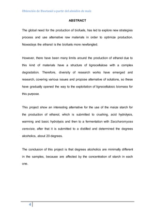 Obtención de Bioetanol a partir del almidón de maíz 
4 
ABSTRACT 
The global need for the production of biofuels, has led to explore new strategies 
process and use alternative raw materials in order to optimize production. 
Nowadays the ethanol is the biofuels more newfangled. 
However, there have been many limits around the production of ethanol due to 
this kind of materials have a structure of lignocellulose with a complex 
degradation. Therefore, diversity of research works have emerged and 
research, covering various issues and propose alternative of solutions, so these 
have gradually opened the way to the exploitation of lignocellulosic biomass for 
this purpose. 
This project show an interesting alternative for the use of the maize starch for 
the production of ethanol, which is submitted to crushing, acid hydrolysis, 
warming and basic hydrolysis and then to a fermentation with Saccharomyces 
cerevisie, after that it is submitted to a distilled and determined the degrees 
alcoholics, about 20 degrees. 
The conclusion of this project is that degrees alcoholics are minimally different 
in the samples, because are affected by the concentration of starch in each 
one. 
 