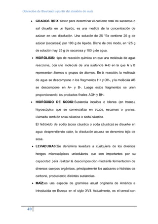 Obtención de Bioetanol a partir del almidón de maíz 
 GRADOS BRIX:sirven para determinar el cociente total de sacarosa o 
40 
sal disuelta en un líquido; es una medida de la concentración de 
azúcar en una disolución. Una solución de 25 °Bx contiene 25 g de 
azúcar (sacarosa) por 100 g de líquido. Dicho de otro modo, en 125 g 
de solución hay 25 g de sacarosa y 100 g de agua. 
 HIDRÓLISIS: tipo de reacción química en que una molécula de agua 
reacciona, con una molécula de una sustancia A-B en la que A y B 
representan átomos o grupos de átomos. En la reacción, la molécula 
de agua se descompone n los fragmentos H+ y OH-, y la molécula AB 
se descompone en A+ y B-. Luego estos fragmentos se unen 
proporcionando los productos finales AOH y BH. 
 HIDRÓXIDO DE SODIO:Sustancia incolora o blanca (en trozos), 
higroscópica que se comercializa en trozos, escamas o granos. 
Llamada también sosa cáustica o soda cáustica. 
El hidróxido de sodio (sosa cáustica o soda cáustica) se disuelve en 
agua desprendiendo calor, la disolución acuosa se denomina lejía de 
sosa. 
 LEVADURAS:Se denomina levadura a cualquiera de los diversos 
hongos microscópicos unicelulares que son importantes por su 
capacidad para realizar la descomposición mediante fermentación de 
diversos cuerpos orgánicos, principalmente los azúcares o hidratos de 
carbono, produciendo distintas sustancias. 
 MAÍZ:es una especie de gramínea anual originaria de América e 
introducida en Europa en el siglo XVII. Actualmente, es el cereal con 
 
