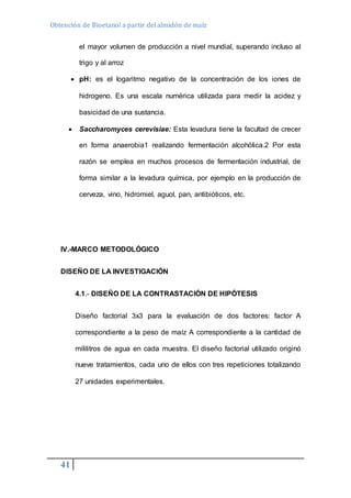 Obtención de Bioetanol a partir del almidón de maíz 
41 
el mayor volumen de producción a nivel mundial, superando incluso al 
trigo y al arroz 
 pH: es el logaritmo negativo de la concentración de los iones de 
hidrogeno. Es una escala numérica utilizada para medir la acidez y 
basicidad de una sustancia. 
 Saccharomyces cerevisiae: Esta levadura tiene la facultad de crecer 
en forma anaerobia1 realizando fermentación alcohólica.2 Por esta 
razón se emplea en muchos procesos de fermentación industrial, de 
forma similar a la levadura química, por ejemplo en la producción de 
cerveza, vino, hidromiel, aguol, pan, antibióticos, etc. 
IV.-MARCO METODOLÓGICO 
DISEÑO DE LA INVESTIGACIÓN 
4.1.- DISEÑO DE LA CONTRASTACIÓN DE HIPÓTESIS 
Diseño factorial 3x3 para la evaluación de dos factores: factor A 
correspondiente a la peso de maíz A correspondiente a la cantidad de 
mililitros de agua en cada muestra. El diseño factorial utilizado originó 
nueve tratamientos, cada uno de ellos con tres repeticiones totalizando 
27 unidades experimentales. 
 