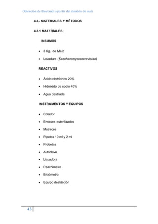 Obtención de Bioetanol a partir del almidón de maíz 
43 
4.3.- MATERIALES Y MÉTODOS 
4.3.1 MATERIALES: 
INSUMOS 
 3 Kg. de Maíz 
 Levadura (Saccharomycescerevisiae) 
REACTIVOS 
 Ácido clorhídrico 20% 
 Hidróxido de sodio 40% 
 Agua destilada 
INSTRUMENTOS Y EQUIPOS 
 Colador 
 Envases esterilizados 
 Matraces 
 Pipetas 10 ml y 2 ml 
 Probetas 
 Autoclave 
 Licuadora 
 Peachimetro 
 Brixómetro 
 Equipo destilación 
 