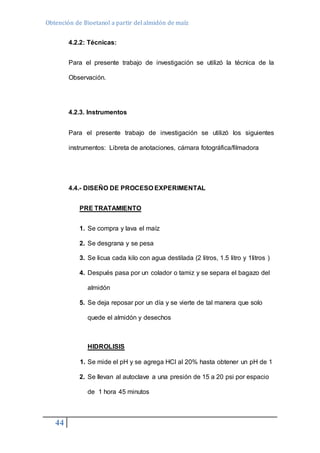 Obtención de Bioetanol a partir del almidón de maíz 
44 
4.2.2: Técnicas: 
Para el presente trabajo de investigación se utilizó la técnica de la 
Observación. 
4.2.3. Instrumentos 
Para el presente trabajo de investigación se utilizó los siguientes 
instrumentos: Libreta de anotaciones, cámara fotográfica/filmadora 
4.4.- DISEÑO DE PROCESO EXPERIMENTAL 
PRE TRATAMIENTO 
1. Se compra y lava el maíz 
2. Se desgrana y se pesa 
3. Se licua cada kilo con agua destilada (2 litros, 1.5 litro y 1litros ) 
4. Después pasa por un colador o tamiz y se separa el bagazo del 
almidón 
5. Se deja reposar por un día y se vierte de tal manera que solo 
quede el almidón y desechos 
HIDROLISIS 
1. Se mide el pH y se agrega HCl al 20% hasta obtener un pH de 1 
2. Se llevan al autoclave a una presión de 15 a 20 psi por espacio 
de 1 hora 45 minutos 
 