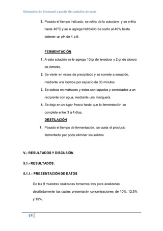 Obtención de Bioetanol a partir del almidón de maíz 
45 
3. Pasado el tiempo indicado, se retira de la autoclave y se enfría 
hasta 40°C y se le agrega hidróxido de sodio al 40% hasta 
obtener un pH de 4 a 6. 
FERMENTACIÓN 
1. A esta solución se le agrega 10 gr de levadura y 2 gr de cloruro 
de Amonio. 
2. Se vierte en vasos de precipitado y se somete a aeración, 
mediante una bomba por espacio de 30 minutos 
3. Se coloca en matraces y estos son tapados y conectados a un 
recipiente con agua, mediante una manguera. 
4. Se deja en un lugar fresco hasta que la fermentación se 
complete entre 3 a 4 días. 
DESTILACIÓN 
1. Pasado el tiempo de fermentación, se cuela el producto 
fermentado par pode eliminar los sólidos 
V.- RESULTADOS Y DISCUSIÓN 
5.1.- RESULTADOS: 
5.1.1.- PRESENTACIÒN DE DATOS 
De las 9 muestras realizadas tomamos tres para analizarlas 
detalladamente las cuales presentarán concentraciones de 10%, 12.5% 
y 15%. 
 