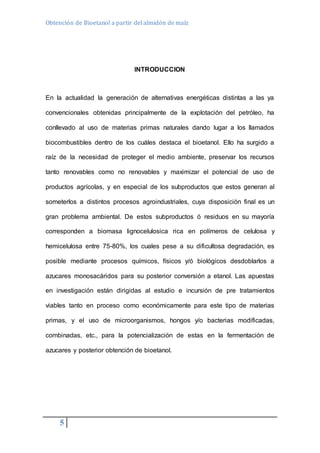 Obtención de Bioetanol a partir del almidón de maíz 
5 
INTRODUCCION 
En la actualidad la generación de alternativas energéticas distintas a las ya 
convencionales obtenidas principalmente de la explotación del petróleo, ha 
conllevado al uso de materias primas naturales dando lugar a los llamados 
biocombustibles dentro de los cuáles destaca el bioetanol. Ello ha surgido a 
raíz de la necesidad de proteger el medio ambiente, preservar los recursos 
tanto renovables como no renovables y maximizar el potencial de uso de 
productos agrícolas, y en especial de los subproductos que estos generan al 
someterlos a distintos procesos agroindustriales, cuya disposición final es un 
gran problema ambiental. De estos subproductos ó residuos en su mayoría 
corresponden a biomasa lignocelulosica rica en polímeros de celulosa y 
hemicelulosa entre 75-80%, los cuales pese a su dificultosa degradación, es 
posible mediante procesos químicos, físicos y/ó biológicos desdoblarlos a 
azucares monosacáridos para su posterior conversión a etanol. Las apuestas 
en investigación están dirigidas al estudio e incursión de pre tratamientos 
viables tanto en proceso como económicamente para este tipo de materias 
primas, y el uso de microorganismos, hongos y/o bacterias modificadas, 
combinadas, etc., para la potencialización de estas en la fermentación de 
azucares y posterior obtención de bioetanol. 
 