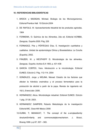 Obtención de Bioetanol a partir del almidón de maíz 
VI.- REFERENCIAS BIBLIOGRÁFICAS 
1. BROCK y MADIGAN. Michael. Biología de los Microorganismos. 
52 
Editorial Prentice Hall. 10 Edición.2004 
2. DE RAFOLS, W. Aprovechamiento Industrial de los productos agrícolas. 
1964 
3. FERMEMA, O. Química de los Alimentos, 2da ed. Editorial ACRIBIA, 
Zaragoza, España 2000. Pág. 228 
4. FERNADEZ, Pita y PÉRTEGAS Díaz, S. Investigación cuantitativa y 
cualitativa. Unidad de epidemiologia Clínica y Bioestadística. La Coruña 
(España). 2002. 
5. FRAZIER, W. y WESTHOFF D. Microbiología de los alimentos. 
Zaragoza, España. Acribia S.A 1993, p. 431-438 
6. GARCÍA CORTES, Vera. Introducción a la microbiología. Editorial 
EUNED. Edición 2. Pág. 112-114. 2004 
7. GONZALES, Jorge y MOLINA, Manuel. Estudio de los factores que 
afectan la hidrolisis enzimática y el proceso fermentativo para la 
producción de alcohol a partir de la papa. Revista de ingeniería vol. 
16(1), Enero/Julio 2006. 
8. HERNÁNDEZ, Alicia. Microbiología industrial. Editorial EUNED. Edición 
1 pág. 37-39. 2003. 
9. HERNANDEZ SAMPIERI, Roberto Metodología de la investigación 
Editorial MC. Graw-Hill México 2006 
10. KURIKI, T; IMANAKAT, T. The concept of the a-amylasefamily: 
structureSimilarity and commoncatalyticmechanism. J. Biosci, 
Bioeng.1999. p.p 87, 557 – 565. 
 