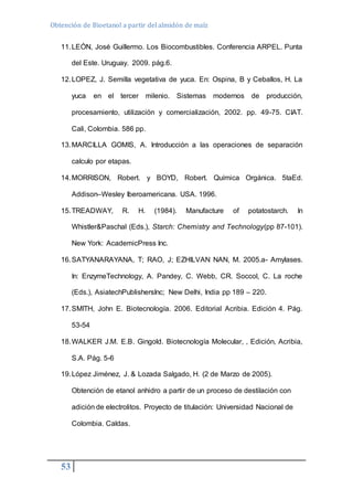 Obtención de Bioetanol a partir del almidón de maíz 
11. LEÓN, José Guillermo. Los Biocombustibles. Conferencia ARPEL. Punta 
53 
del Este. Uruguay. 2009. pág.6. 
12. LOPEZ, J. Semilla vegetativa de yuca. En: Ospina, B y Ceballos, H. La 
yuca en el tercer milenio. Sistemas modernos de producción, 
procesamiento, utilización y comercialización, 2002. pp. 49-75. CIAT. 
Cali, Colombia. 586 pp. 
13. MARCILLA GOMIS, A. Introducción a las operaciones de separación 
calculo por etapas. 
14. MORRISON, Robert. y BOYD, Robert. Química Orgánica. 5taEd. 
Addison–Wesley Iberoamericana. USA. 1996. 
15. TREADWAY, R. H. (1984). Manufacture of potatostarch. In 
Whistler&Paschal (Eds.), Starch: Chemistry and Technology(pp 87-101). 
New York: AcademicPress Inc. 
16. SATYANARAYANA, T; RAO, J; EZHILVAN NAN, M. 2005.a- Amylases. 
In: EnzymeTechnology, A. Pandey, C. Webb, CR. Soccol, C. La roche 
(Eds.), AsiatechPublishersInc; New Delhi, India pp 189 – 220. 
17. SMITH, John E. Biotecnología. 2006. Editorial Acribia. Edición 4. Pág. 
53-54 
18. WALKER J.M. E.B. Gingold. Biotecnología Molecular, , Edición, Acribia, 
S.A. Pág. 5-6 
19. López Jiménez, J. & Lozada Salgado, H. (2 de Marzo de 2005). 
Obtención de etanol anhidro a partir de un proceso de destilación con 
adición de electrolitos. Proyecto de titulación: Universidad Nacional de 
Colombia. Caldas. 
 