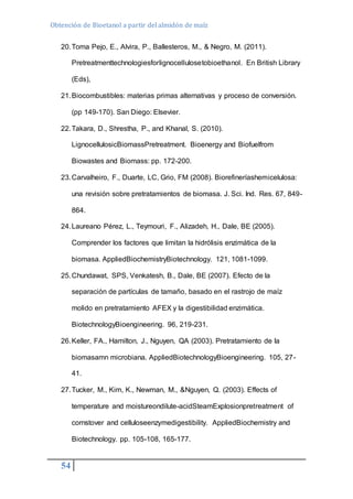 Obtención de Bioetanol a partir del almidón de maíz 
20. Toma Pejo, E., Alvira, P., Ballesteros, M., & Negro, M. (2011). 
54 
Pretreatmenttechnologiesforlignocellulosetobioethanol. En British Library 
(Eds), 
21. Biocombustibles: materias primas alternativas y proceso de conversión. 
(pp 149-170). San Diego: Elsevier. 
22. Takara, D., Shrestha, P., and Khanal, S. (2010). 
LignocellulosicBiomassPretreatment. Bioenergy and Biofuelfrom 
Biowastes and Biomass: pp. 172-200. 
23. Carvalheiro, F., Duarte, LC, Grio, FM (2008). Biorefineríashemicelulosa: 
una revisión sobre pretratamientos de biomasa. J. Sci. Ind. Res. 67, 849- 
864. 
24. Laureano Pérez, L., Teymouri, F., Alizadeh, H., Dale, BE (2005). 
Comprender los factores que limitan la hidrólisis enzimática de la 
biomasa. AppliedBiochemistryBiotechnology. 121, 1081-1099. 
25. Chundawat, SPS, Venkatesh, B., Dale, BE (2007). Efecto de la 
separación de partículas de tamaño, basado en el rastrojo de maíz 
molido en pretratamiento AFEX y la digestibilidad enzimática. 
BiotechnologyBioengineering. 96, 219-231. 
26. Keller, FA., Hamilton, J., Nguyen, QA (2003). Pretratamiento de la 
biomasamn microbiana. AppliedBiotechnologyBioengineering. 105, 27- 
41. 
27. Tucker, M., Kim, K., Newman, M., &Nguyen, Q. (2003). Effects of 
temperature and moistureondilute-acidSteamExplosionpretreatment of 
cornstover and celluloseenzymedigestibility. AppliedBiochemistry and 
Biotechnology. pp. 105-108, 165-177. 
 