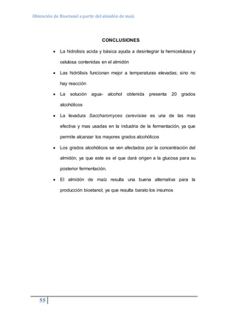 Obtención de Bioetanol a partir del almidón de maíz 
55 
CONCLUSIONES 
 La hidrolisis acida y básica ayuda a desintegrar la hemicelulosa y 
celulosa contenidas en el almidón 
 Las hidrólisis funcionan mejor a temperaturas elevadas; sino no 
hay reacción 
 La solución agua- alcohol obtenida presenta 20 grados 
alcohólicos 
 La levadura Saccharomyces cerevisiae es una de las mas 
efectiva y mas usadas en la industria de la fermentación, ya que 
permite alcanzar los mayores grados alcohólicos 
 Los grados alcohólicos se ven afectados por la concentración del 
almidón, ya que este es el que dará origen a la glucosa para su 
posterior fermentación. 
 El almidón de maíz resulta una buena alternativa para la 
producción bioetanol, ya que resulta barato los insumos 
 