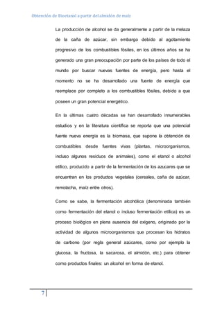 Obtención de Bioetanol a partir del almidón de maíz 
7 
La producción de alcohol se da generalmente a partir de la melaza 
de la caña de azúcar, sin embargo debido al agotamiento 
progresivo de los combustibles fósiles, en los últimos años se ha 
generado una gran preocupación por parte de los países de todo el 
mundo por buscar nuevas fuentes de energía, pero hasta el 
momento no se ha desarrollado una fuente de energía que 
reemplace por completo a los combustibles fósiles, debido a que 
poseen un gran potencial energético. 
En la últimas cuatro décadas se han desarrollado innumerables 
estudios y en la literatura científica se reporta que una potencial 
fuente nueva energía es la biomasa, que supone la obtención de 
combustibles desde fuentes vivas (plantas, microorganismos, 
incluso algunos residuos de animales), como el etanol o alcohol 
etílico, producido a partir de la fermentación de los azucares que se 
encuentran en los productos vegetales (cereales, caña de azúcar, 
remolacha, maíz entre otros). 
Como se sabe, la fermentación alcohólica (denominada también 
como fermentación del etanol o incluso fermentación etílica) es un 
proceso biológico en plena ausencia del oxígeno, originado por la 
actividad de algunos microorganismos que procesan los hidratos 
de carbono (por regla general azúcares, como por ejemplo la 
glucosa, la fructosa, la sacarosa, el almidón, etc.) para obtener 
como productos finales: un alcohol en forma de etanol. 
 