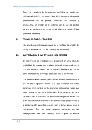 Obtención de Bioetanol a partir del almidón de maíz 
8 
Como se menciona la fermentación alcohólica se puede dar 
utilizando el almidón, que es un polisacárido de reserva alimenticia 
predominante en las plantas, constituido por amilosa y 
amilopectina. El almidón es la sustancia con la que las plantas 
almacenan su alimento en raíces (yuca), tubérculos (patata), frutas 
y semillas (cereales). 
2.2. FORMULACIÓN DEL PROBLEMA 
¿Se podrá obtener bioetanol a partir de la hidrólisis de almidón de 
maíz y la fermentación con Saccharomycescereviseae? 
2.3. JUSTIFICACION E IMPORTANCIA DEL ESTUDIO 
En este trabajo de investigación se presentará en forma clara, la 
posibilidad de obtener otro producto del maíz como es el etanol, 
por esta razón el proyecto es de mucha importancia ya que se 
daría a conocer una tecnología adecuada para la producción. 
Los recursos no renovables (combustibles fósiles) en el país día a 
día se están agotando debido a la gran demanda que estos 
generan a nivel mundial por las diferentes aplicaciones y usos que 
estos tienen en procesos industriales. Este proyecto se hace 
necesario para la búsqueda de alternativas energéticas viables con 
el fin de disminuir el consumo de los combustibles fósiles debido a 
la contaminación que estos generan y con el tiempo poder llegar a 
remplazarlos. Por otra parte generaría desarrollo en las 
investigaciones del país cerrando poco a poco la brecha 
 