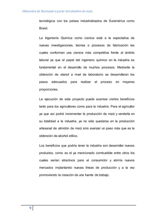 Obtención de Bioetanol a partir del almidón de maíz 
9 
tecnológica con los países industrializados de Suramérica como 
Brasil. 
La Ingeniería Química como ciencia está a la expectativa de 
nuevas investigaciones, teorías o procesos de fabricación las 
cuales conforman una ciencia más competitiva frente al ámbito 
laboral ya que el papel del ingeniero químico en la industria es 
fundamental en el desarrollo de muchos procesos. Mediante la 
obtención de etanol a nivel de laboratorio se desarrollaran los 
pasos adecuados para realizar el proceso en mayores 
proporciones. 
La ejecución de este proyecto puede acarrear ciertos beneficios 
tanto para los agricultores como para la industria. Para el agricultor 
ya que así podrá incrementar la producción de maíz y venderla en 
su totalidad a la industria, ya no sólo quedarse en la producción 
artesanal de almidón de maíz sino avanzar un paso más que es la 
obtención de alcohol etílico. 
Los beneficios que podría tener la industria son desarrollar nuevos 
productos, como es el ya mencionado combustible entre otros los 
cuales serían atractivos para el consumidor y abriría nuevos 
mercados implantando nuevas líneas de producción y a la vez 
promoviendo la creación de una fuente de trabajo. 
 