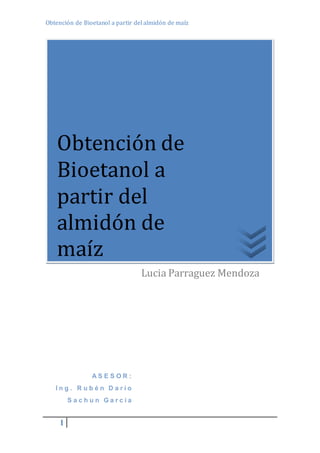 Obtención de Bioetanol a partir del almidón de maíz 
Obtención de 
Bioetanol a 
partir del 
almidón de 
maíz 
1 
A S E S O R : 
I n g . R u b é n D a r í o 
S a c h u n G a r c i a 
Lucia Parraguez Mendoza 
 