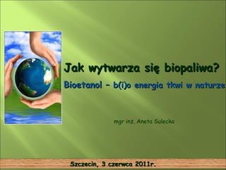 Jak wytwarza się biopaliwa? Bioetanol –  b(i)o energia tkwi w naturze  mgr inż. Aneta Sulecka Szczecin, 3 czerwca 2011r. 