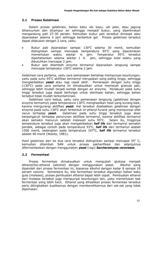 Prospek Pengembangan Bio-fuel sebagai Substitusi Bahan Bakar Minyak



2.1   Proses Gelatinasi

     Dalam proses gelatinasi, bahan baku ubi kayu, ubi jalar, atau jagung
dihancurkan dan dicampur air sehingga menjadi bubur, yang diperkirakan
mengandung pati 27-30 persen. Kemudian bubur pati tersebut dimasak atau
dipanaskan selama 2 jam sehingga berbentuk gel. Proses gelatinasi tersebut
dapat dilakukan dengan 2 cara, yaitu:

•     Bubur pati dipanaskan sampai 130oC selama 30 menit, kemudian
      didinginkan sampai mencapai temperature 95oC yang diperkirakan
      memerlukan waktu sekitar ¼ jam. Temperatur 95oC tersebut
      dipertahankan selama sekitar 1 ¼     jam, sehingga total waktu yang
      dibutuhkan mencapai 2 jam.
•     Bubur pati ditambah enzyme termamyl dipanaskan langsung sampai
      mencapai temperatur 130oC selama 2 jam.

Gelatinasi cara pertama, yaitu cara pemanasan bertahap mempunyai keuntungan,
yaitu pada suhu 95oC aktifitas termamyl merupakan yang paling tinggi, sehingga
mengakibatkan yeast atau ragi cepat aktif. Pemanasan dengan suhu tinggi
(130oC) pada cara pertama ini dimaksudkan untuk memecah granula pati,
sehingga lebih mudah terjadi kontak dengan air enzyme. Perlakuan pada suhu
tinggi tersebut juga dapat berfungsi untuk sterilisasi bahan, sehingga bahan
tersebut tidak mudah terkontaminasi.
     Gelatinasi cara kedua, yaitu cara pemanasan langsung (gelatinasi dengan
enzyme termamyl) pada temperature 130oC menghasilkan hasil yang kurang baik,
karena mengurangi aktifitas yeast. Hal tersebut disebabkan gelatinasi dengan
enzyme pada suhu 130oC akan terbentuk tri-phenyl-furane yang mempunyai sifat
racun terhadap yeast.       Gelatinasi pada suhu tinggi tersebut juga akan
berpengaruh terhadap penurunan aktifitas termamyl, karena aktifitas termamyl
akan semakin menurun setelah melewati suhu 95oC.         Selain itu, tingginya
temperature tersebut juga akan mengakibatkan half life dari termamyl semakin
pendek, sebagai contoh pada temperature 93oC, half life dari termamyl adalah
1500 menit, sedangkan pada temperature 107oC, half life termamyl tersebut
adalah 40 menit (Wasito, 1981).

Hasil gelatinasi dari ke dua cara tersebut didinginkan sampai mencapai 55o C,
kemudian ditambah SAN untuk proses sakharifikasi dan selanjutnya
difermentasikan dengan menggunakan yeast (ragi) Saccharomyzes ceraviseze.

2.2   Fermentasi

     Proses fermentasi dimaksudkan untuk mengubah glukosa menjadi
ethanol/bio-ethanol (alkohol) dengan menggunakan yeast.           Alkohol yang
diperoleh dari proses fermentasi ini, biasanya alkohol dengan kadar 8 sampai 10
persen volume. Sementara itu, bila fermentasi tersebut digunakan bahan baku
gula (molases), proses pembuatan ethanol dapat lebih cepat. Pembuatan ethanol
dari molases tersebut juga mempunyai keuntungan lain, yaitu memerlukan bak
fermentasi yang lebih kecil. Ethanol yang dihasilkan proses fermentasi tersebut
perlu ditingkatkan kualitasnya dengan membersihkannya dari zat-zat yang tidak
diperlukan.



                                                                                            77
 