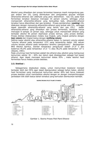 Prospek Pengembangan Bio-fuel sebagai Substitusi Bahan Bakar Minyak



Alkohol yang dihasilkan dari proses fermentasi biasanya masih mengandung gas-
gas antara lain CO2 (yang ditimbulkan dari pengubahan glucose menjadi
ethanol/bio-ethanol) dan aldehyde yang perlu dibersihkan. Gas CO2 pada hasil
fermentasi tersebut biasanya mencapai 35 persen volume, sehingga untuk
memperoleh ethanol/bio-ethanol yang berkualitas baik, ethanol/bio-ethanol
tersebut harus dibersihkan dari gas tersebut. Proses pembersihan (washing) CO2
dilakukan dengan menyaring ethanol/bio-ethanol yang terikat oleh CO2, sehingga
dapat diperoleh ethanol/bio-ethanol yang bersih dari gas CO2).            Kadar
ethanol/bio-ethanol yang dihasilkan dari proses fermentasi, biasanya hanya
mencapai 8 sampai 10 persen saja, sehingga untuk memperoleh ethanol yang
berkadar alkohol 95 persen diperlukan proses lainnya, yaitu proses distilasi.
Proses distilasi dilaksanakan melalui dua tingkat, yaitu tingkat pertama dengan
beer column dan tingkat kedua dengan rectifying column.
Definisi kadar alkohol atau ethanol/bio-ethanol dalam % (persen) volume adalah
“volume ethanol pada temperatur 15oC yang terkandung dalam 100 satuan
volume larutan ethanol pada temperatur tertentu (pengukuran).“ Berdasarkan
BKS Alkohol Spiritus, standar temperatur pengukuran adalah 27,5o C dan
kadarnya 95,5% pada temperatur 27,5 o C atau 96,2% pada temperatur 15o C
(Wasito, 1981).
Pada umumnya hasil fermentasi adalah bio-ethanol atau alkohol yang mempunyai
kemurnian sekitar 30 – 40% dan belum dpat dikategorikan sebagai fuel based
ethanol. Agar dapat mencapai kemurnian diatas 95% , maka lakohol hasil
fermentasi harus melalui proses destilasi.

2.3. Distilasi :

     Sebagaimana disebutkan diatas, untuk memurnikan bioetanol menjadi
berkadar lebih dari 95% agar dapat dipergunakan sebagai bahan bakar, alkohol
hasil fermentasi yang mempunyai kemurnian sekitar 40% tadi harus melewati
proses destilasi untuk memisahkan alkohol dengan air dengan memperhitungkan
perbedaan titik didih kedua bahan tersebut yang kemudian diembunkan kembali.




                           Gambar 1. Skema Proses Pilot Plant Ethanol


78
 