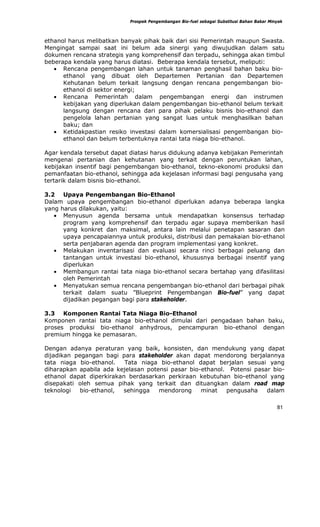 Prospek Pengembangan Bio-fuel sebagai Substitusi Bahan Bakar Minyak



ethanol harus melibatkan banyak pihak baik dari sisi Pemerintah maupun Swasta.
Mengingat sampai saat ini belum ada sinergi yang diwujudkan dalam satu
dokumen rencana strategis yang komprehensif dan terpadu, sehingga akan timbul
beberapa kendala yang harus diatasi. Beberapa kendala tersebut, meliputi:
   • Rencana pengembangan lahan untuk tanaman penghasil bahan baku bio-
      ethanol yang dibuat oleh Departemen Pertanian dan Departemen
      Kehutanan belum terkait langsung dengan rencana pengembangan bio-
      ethanol di sektor energi;
   • Rencana Pemerintah dalam pengembangan energi dan instrumen
      kebijakan yang diperlukan dalam pengembangan bio-ethanol belum terkait
      langsung dengan rencana dari para pihak pelaku bisnis bio-ethanol dan
      pengelola lahan pertanian yang sangat luas untuk menghasilkan bahan
      baku; dan
   • Ketidakpastian resiko investasi dalam komersialisasi pengembangan bio-
      ethanol dan belum terbentuknya rantai tata niaga bio-ethanol.

Agar kendala tersebut dapat diatasi harus didukung adanya kebijakan Pemerintah
mengenai pertanian dan kehutanan yang terkait dengan peruntukan lahan,
kebijakan insentif bagi pengembangan bio-ethanol, tekno-ekonomi produksi dan
pemanfaatan bio-ethanol, sehingga ada kejelasan informasi bagi pengusaha yang
tertarik dalam bisnis bio-ethanol.

3.2 Upaya Pengembangan Bio-Ethanol
Dalam upaya pengembangan bio-ethanol diperlukan adanya beberapa langka
yang harus dilakukan, yaitu:
   • Menyusun agenda bersama untuk mendapatkan konsensus terhadap
      program yang komprehensif dan terpadu agar supaya memberikan hasil
      yang konkret dan maksimal, antara lain melalui penetapan sasaran dan
      upaya pencapaiannya untuk produksi, distribusi dan pemakaian bio-ethanol
      serta penjabaran agenda dan program implementasi yang konkret.
   • Melakukan inventarisasi dan evaluasi secara rinci berbagai peluang dan
      tantangan untuk investasi bio-ethanol, khususnya berbagai insentif yang
      diperlukan
   • Membangun rantai tata niaga bio-ethanol secara bertahap yang difasilitasi
      oleh Pemerintah
   • Menyatukan semua rencana pengembangan bio-ethanol dari berbagai pihak
      terkait dalam suatu ”Blueprint Pengembangan Bio-fuel” yang dapat
      dijadikan pegangan bagi para stakeholder.

3.3 Komponen Rantai Tata Niaga Bio-Ethanol
Komponen rantai tata niaga bio-ethanol dimulai dari pengadaan bahan baku,
proses produksi bio-ethanol anhydrous, pencampuran bio-ethanol dengan
premium hingga ke pemasaran.

Dengan adanya peraturan yang baik, konsisten, dan mendukung yang dapat
dijadikan pegangan bagi para stakeholder akan dapat mendorong berjalannya
tata niaga bio-ethanol.   Tata niaga bio-ethanol dapat berjalan sesuai yang
diharapkan apabila ada kejelasan potensi pasar bio-ethanol. Potensi pasar bio-
ethanol dapat diperkirakan berdasarkan perkiraan kebutuhan bio-ethanol yang
disepakati oleh semua pihak yang terkait dan dituangkan dalam road map
teknologi   bio-ethanol, sehingga    mendorong     minat   pengusaha    dalam

                                                                                            81
 