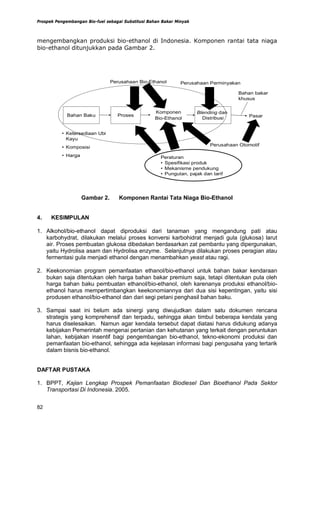 Prospek Pengembangan Bio-fuel sebagai Substitusi Bahan Bakar Minyak



mengembangkan produksi bio-ethanol di Indonesia. Komponen rantai tata niaga
bio-ethanol ditunjukkan pada Gambar 2.




                                Perusahaan Bio-Ethanol         Perusahaan Perminyakan

                                                                                     Bahan bakar
                                                                                     khusus

                                                   Komponen           Blending dan
             Bahan Baku            Proses                                                 Pasar
                                                   Bio-Ethanol          Distribusi


          • Ketersediaan Ubi
            Kayu
          • Komposisi                                                      Perusahaan Otomotif

          • Harga                                     Peraturan
                                                      • Spesifikasi produk
                                                      • Mekanisme pendukung
                                                      • Pungutan, pajak dan tarif




                    Gambar 2.       Komponen Rantai Tata Niaga Bio-Ethanol


4.    KESIMPULAN

1. Alkohol/bio-ethanol dapat diproduksi dari tanaman yang mengandung pati atau
   karbohydrat, dilakukan melalui proses konversi karbohidrat menjadi gula (glukosa) larut
   air. Proses pembuatan glukosa dibedakan berdasarkan zat pembantu yang dipergunakan,
   yaitu Hydrolisa asam dan Hydrolisa enzyme. Selanjutnya dilakukan proses peragian atau
   fermentasi gula menjadi ethanol dengan menambahkan yeast atau ragi.

2. Keekonomian program pemanfaatan ethanol/bio-ethanol untuk bahan bakar kendaraan
   bukan saja ditentukan oleh harga bahan bakar premium saja, tetapi ditentukan pula oleh
   harga bahan baku pembuatan ethanol/bio-ethanol, oleh karenanya produksi ethanol/bio-
   ethanol harus mempertimbangkan keekonomiannya dari dua sisi kepentingan, yaitu sisi
   produsen ethanol/bio-ethanol dan dari segi petani penghasil bahan baku.

3. Sampai saat ini belum ada sinergi yang diwujudkan dalam satu dokumen rencana
   strategis yang komprehensif dan terpadu, sehingga akan timbul beberapa kendala yang
   harus diselesaikan. Namun agar kendala tersebut dapat diatasi harus didukung adanya
   kebijakan Pemerintah mengenai pertanian dan kehutanan yang terkait dengan peruntukan
   lahan, kebijakan insentif bagi pengembangan bio-ethanol, tekno-ekonomi produksi dan
   pemanfaatan bio-ethanol, sehingga ada kejelasan informasi bagi pengusaha yang tertarik
   dalam bisnis bio-ethanol.


DAFTAR PUSTAKA

1. BPPT, Kajian Lengkap Prospek Pemanfaatan Biodiesel Dan Bioethanol Pada Sektor
   Transportasi Di Indonesia. 2005.


82
 