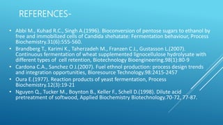 REFERENCES-
• Abbi M., Kuhad R.C., Singh A.(1996). Bioconversion of pentose sugars to ethanol by
free and immobilized cells of Candida shehatate: Fermentation behaviour, Process
Biochemistry.31(6):555-560.
• Brandberg T., Karimi K., Taherzadeh M., Franzen C J., Gustasson L.(2007).
Continuous fermentation of wheat supplemented lignocellulose hydrolysate with
different types of cell retention, Biotechnology Bioengineering.98(1):80-9
• Cardona C.A., Sanchez O J.(2007). Fuel ethnol production: process design trends
and integration opportunities, Bioresource Technology.98:2415-2457
• Oura E.(1977). Reaction products of yeast fermentation, Process
Biochemistry.12(3):19-21
• Nguyen Q., Tucker M., Boynton B., Keller F., Schell D.(1998). Dilute acid
pretreatment of softwood, Applied Biochemistry Biotechnology.70-72, 77-87.
 
