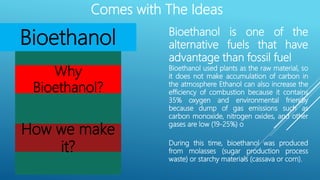 Comes with The Ideas
Bioethanol Bioethanol is one of the
alternative fuels that have
advantage than fossil fuel
Why
Bioethanol?
Bioethanol used plants as the raw material, so
it does not make accumulation of carbon in
the atmosphere Ethanol can also increase the
efficiency of combustion because it contains
35% oxygen and environmental friendly
because dump of gas emissions such as
carbon monoxide, nitrogen oxides, and other
gases are low (19-25%) o
How we make
it? During this time, bioethanol was produced
from molasses (sugar production process
waste) or starchy materials (cassava or corn).
 