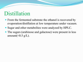 Distillation
 From the fermented substrate the ethanol is recovered by
evaporation/distillation at low temperature under vacuum.
 Sugar and other metabolites were analyzed by HPLC.
 The sugars (arabinose and galactose) were present in less
amount(<0.5 g/L).
 