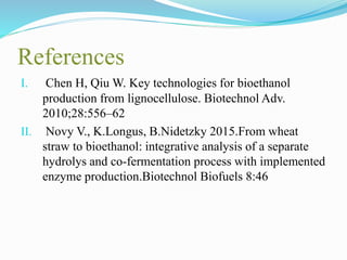 References
I. Chen H, Qiu W. Key technologies for bioethanol
production from lignocellulose. Biotechnol Adv.
2010;28:556–62
II. Novy V., K.Longus, B.Nidetzky 2015.From wheat
straw to bioethanol: integrative analysis of a separate
hydrolys and co-fermentation process with implemented
enzyme production.Biotechnol Biofuels 8:46
 